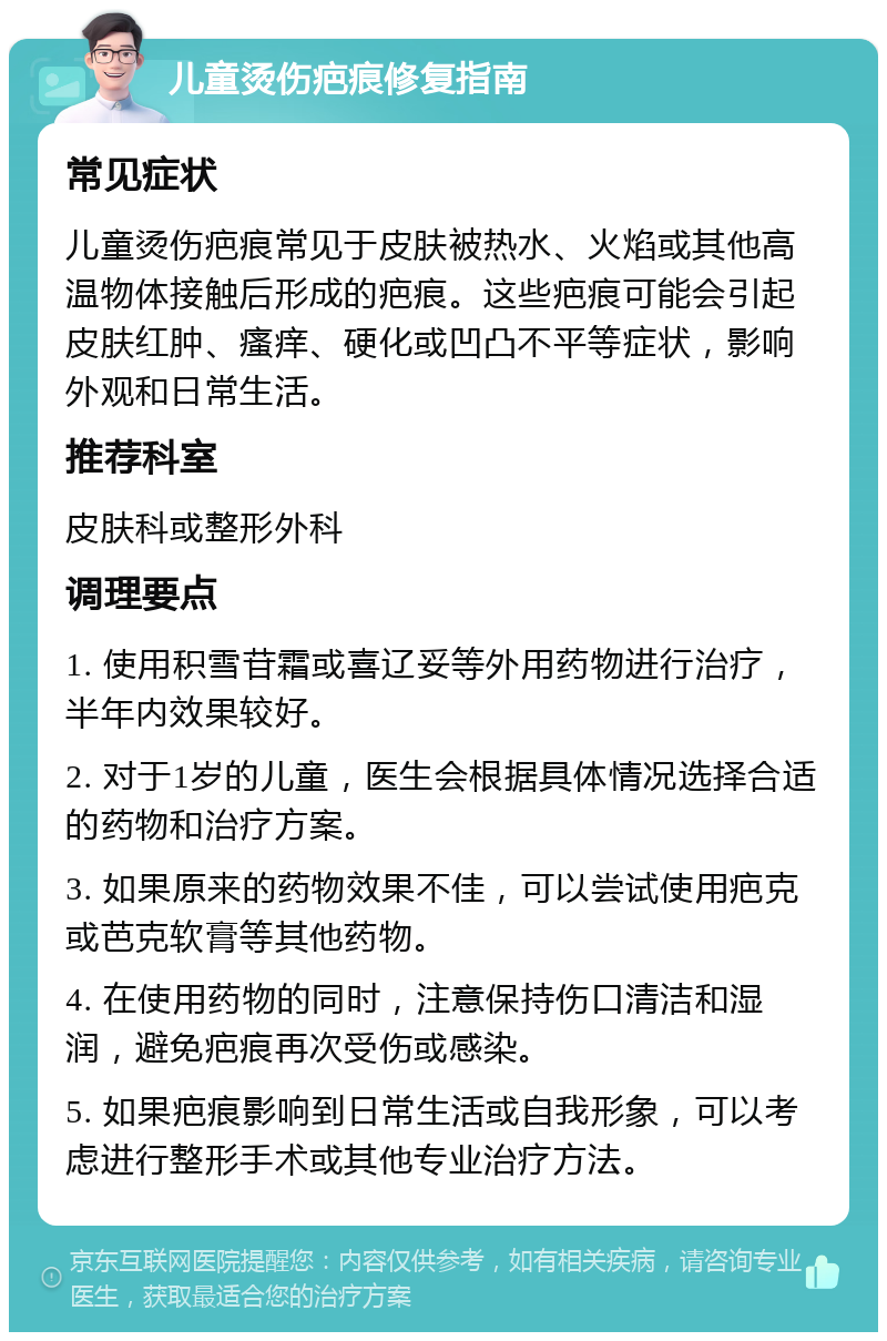 儿童烫伤疤痕修复指南 常见症状 儿童烫伤疤痕常见于皮肤被热水、火焰或其他高温物体接触后形成的疤痕。这些疤痕可能会引起皮肤红肿、瘙痒、硬化或凹凸不平等症状，影响外观和日常生活。 推荐科室 皮肤科或整形外科 调理要点 1. 使用积雪苷霜或喜辽妥等外用药物进行治疗，半年内效果较好。 2. 对于1岁的儿童，医生会根据具体情况选择合适的药物和治疗方案。 3. 如果原来的药物效果不佳，可以尝试使用疤克或芭克软膏等其他药物。 4. 在使用药物的同时，注意保持伤口清洁和湿润，避免疤痕再次受伤或感染。 5. 如果疤痕影响到日常生活或自我形象，可以考虑进行整形手术或其他专业治疗方法。