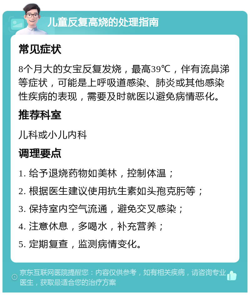 儿童反复高烧的处理指南 常见症状 8个月大的女宝反复发烧，最高39℃，伴有流鼻涕等症状，可能是上呼吸道感染、肺炎或其他感染性疾病的表现，需要及时就医以避免病情恶化。 推荐科室 儿科或小儿内科 调理要点 1. 给予退烧药物如美林，控制体温； 2. 根据医生建议使用抗生素如头孢克肟等； 3. 保持室内空气流通，避免交叉感染； 4. 注意休息，多喝水，补充营养； 5. 定期复查，监测病情变化。