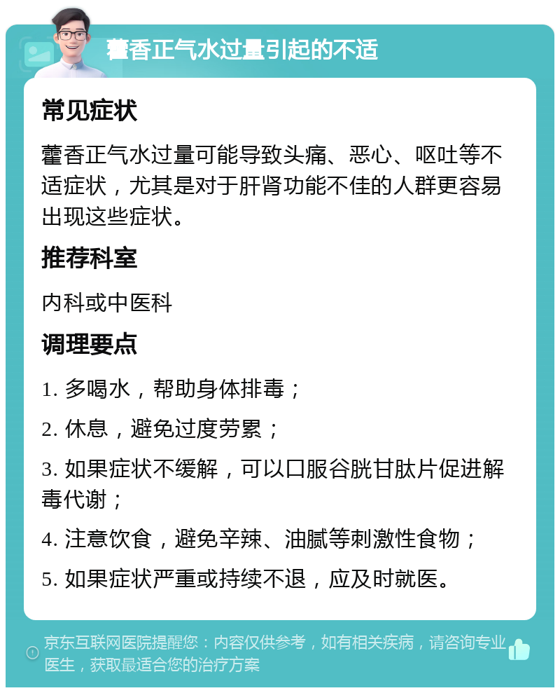 藿香正气水过量引起的不适 常见症状 藿香正气水过量可能导致头痛、恶心、呕吐等不适症状，尤其是对于肝肾功能不佳的人群更容易出现这些症状。 推荐科室 内科或中医科 调理要点 1. 多喝水，帮助身体排毒； 2. 休息，避免过度劳累； 3. 如果症状不缓解，可以口服谷胱甘肽片促进解毒代谢； 4. 注意饮食，避免辛辣、油腻等刺激性食物； 5. 如果症状严重或持续不退，应及时就医。