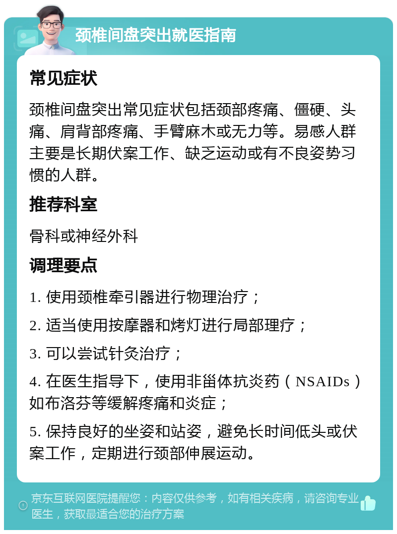 颈椎间盘突出就医指南 常见症状 颈椎间盘突出常见症状包括颈部疼痛、僵硬、头痛、肩背部疼痛、手臂麻木或无力等。易感人群主要是长期伏案工作、缺乏运动或有不良姿势习惯的人群。 推荐科室 骨科或神经外科 调理要点 1. 使用颈椎牵引器进行物理治疗； 2. 适当使用按摩器和烤灯进行局部理疗； 3. 可以尝试针灸治疗； 4. 在医生指导下，使用非甾体抗炎药（NSAIDs）如布洛芬等缓解疼痛和炎症； 5. 保持良好的坐姿和站姿，避免长时间低头或伏案工作，定期进行颈部伸展运动。