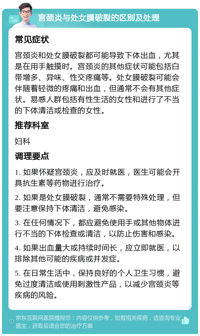 宫颈炎与处女膜破裂的区别及处理 常见症状 宫颈炎和处女膜破裂都可能导致下体出血，尤其是在用手触摸时。宫颈炎的其他症状可能包括白带增多、异味、性交疼痛等。处女膜破裂可能会伴随着轻微的疼痛和出血，但通常不会有其他症状。易感人群包括有性生活的女性和进行了不当的下体清洁或检查的女性。 推荐科室 妇科 调理要点 1. 如果怀疑宫颈炎，应及时就医，医生可能会开具抗生素等药物进行治疗。 2. 如果是处女膜破裂，通常不需要特殊处理，但要注意保持下体清洁，避免感染。 3. 在任何情况下，都应避免使用手或其他物体进行不当的下体检查或清洁，以防止伤害和感染。 4. 如果出血量大或持续时间长，应立即就医，以排除其他可能的疾病或并发症。 5. 在日常生活中，保持良好的个人卫生习惯，避免过度清洁或使用刺激性产品，以减少宫颈炎等疾病的风险。