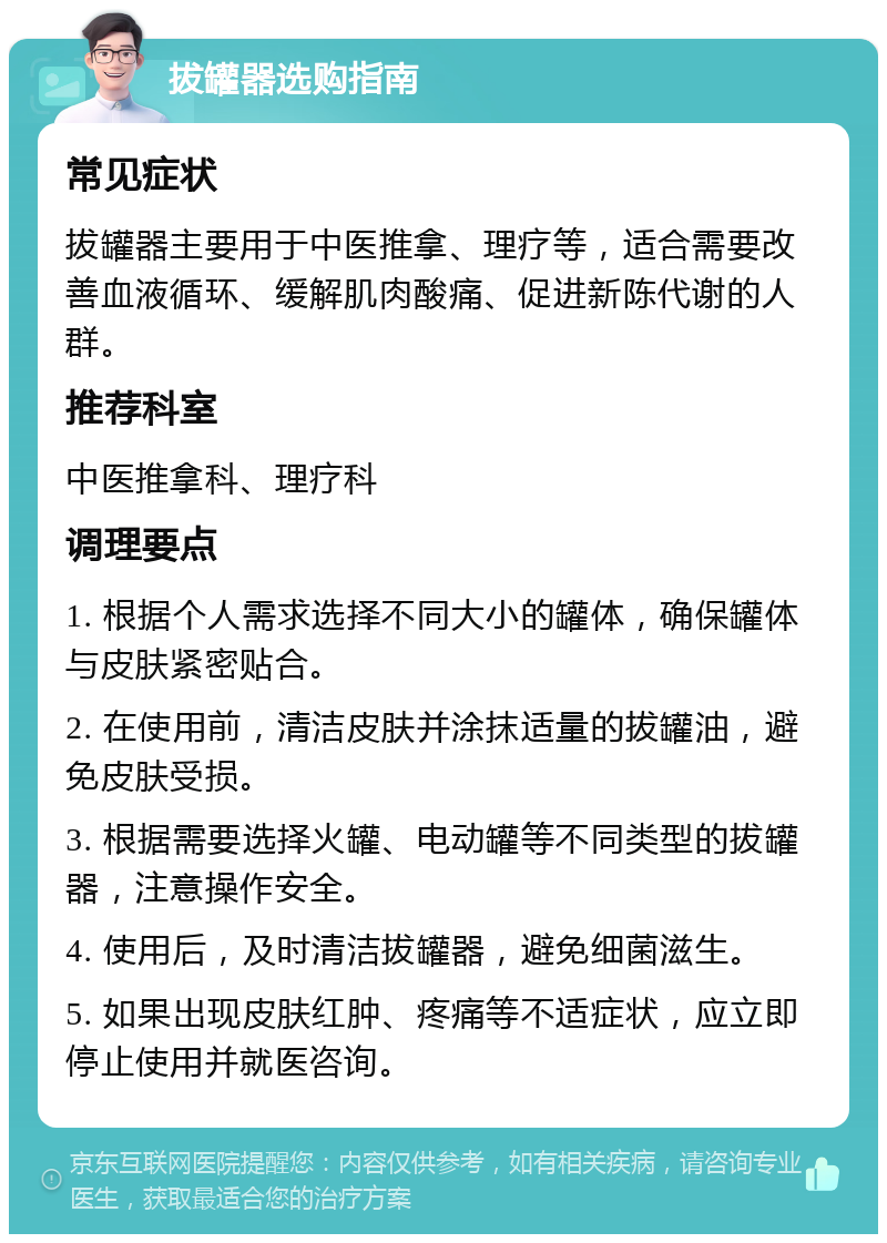 拔罐器选购指南 常见症状 拔罐器主要用于中医推拿、理疗等，适合需要改善血液循环、缓解肌肉酸痛、促进新陈代谢的人群。 推荐科室 中医推拿科、理疗科 调理要点 1. 根据个人需求选择不同大小的罐体，确保罐体与皮肤紧密贴合。 2. 在使用前，清洁皮肤并涂抹适量的拔罐油，避免皮肤受损。 3. 根据需要选择火罐、电动罐等不同类型的拔罐器，注意操作安全。 4. 使用后，及时清洁拔罐器，避免细菌滋生。 5. 如果出现皮肤红肿、疼痛等不适症状，应立即停止使用并就医咨询。