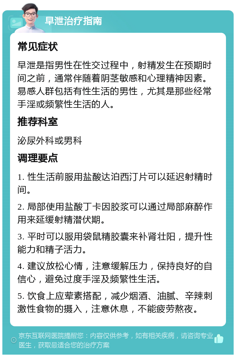 早泄治疗指南 常见症状 早泄是指男性在性交过程中，射精发生在预期时间之前，通常伴随着阴茎敏感和心理精神因素。易感人群包括有性生活的男性，尤其是那些经常手淫或频繁性生活的人。 推荐科室 泌尿外科或男科 调理要点 1. 性生活前服用盐酸达泊西汀片可以延迟射精时间。 2. 局部使用盐酸丁卡因胶浆可以通过局部麻醉作用来延缓射精潜伏期。 3. 平时可以服用袋鼠精胶囊来补肾壮阳，提升性能力和精子活力。 4. 建议放松心情，注意缓解压力，保持良好的自信心，避免过度手淫及频繁性生活。 5. 饮食上应荤素搭配，减少烟酒、油腻、辛辣刺激性食物的摄入，注意休息，不能疲劳熬夜。