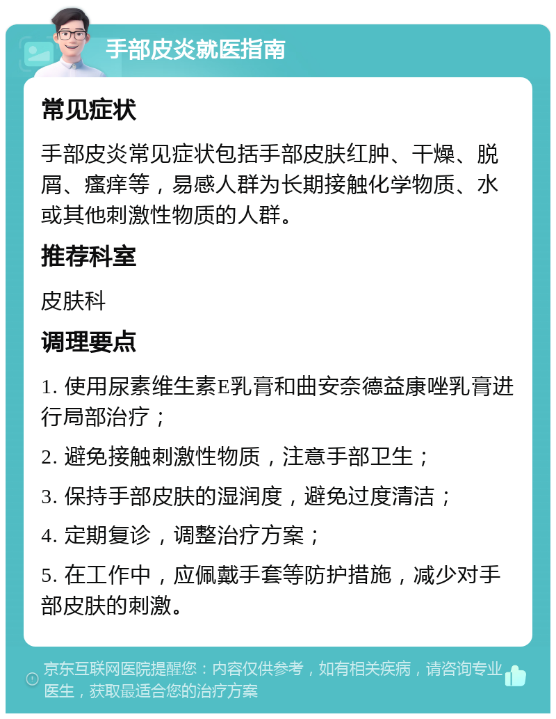 手部皮炎就医指南 常见症状 手部皮炎常见症状包括手部皮肤红肿、干燥、脱屑、瘙痒等，易感人群为长期接触化学物质、水或其他刺激性物质的人群。 推荐科室 皮肤科 调理要点 1. 使用尿素维生素E乳膏和曲安奈德益康唑乳膏进行局部治疗； 2. 避免接触刺激性物质，注意手部卫生； 3. 保持手部皮肤的湿润度，避免过度清洁； 4. 定期复诊，调整治疗方案； 5. 在工作中，应佩戴手套等防护措施，减少对手部皮肤的刺激。