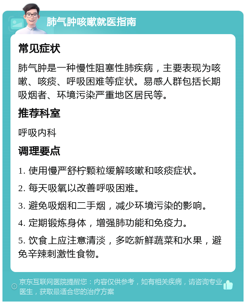 肺气肿咳嗽就医指南 常见症状 肺气肿是一种慢性阻塞性肺疾病，主要表现为咳嗽、咳痰、呼吸困难等症状。易感人群包括长期吸烟者、环境污染严重地区居民等。 推荐科室 呼吸内科 调理要点 1. 使用慢严舒柠颗粒缓解咳嗽和咳痰症状。 2. 每天吸氧以改善呼吸困难。 3. 避免吸烟和二手烟，减少环境污染的影响。 4. 定期锻炼身体，增强肺功能和免疫力。 5. 饮食上应注意清淡，多吃新鲜蔬菜和水果，避免辛辣刺激性食物。