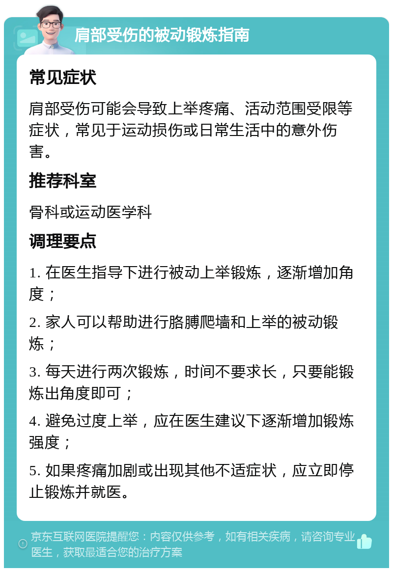 肩部受伤的被动锻炼指南 常见症状 肩部受伤可能会导致上举疼痛、活动范围受限等症状，常见于运动损伤或日常生活中的意外伤害。 推荐科室 骨科或运动医学科 调理要点 1. 在医生指导下进行被动上举锻炼，逐渐增加角度； 2. 家人可以帮助进行胳膊爬墙和上举的被动锻炼； 3. 每天进行两次锻炼，时间不要求长，只要能锻炼出角度即可； 4. 避免过度上举，应在医生建议下逐渐增加锻炼强度； 5. 如果疼痛加剧或出现其他不适症状，应立即停止锻炼并就医。