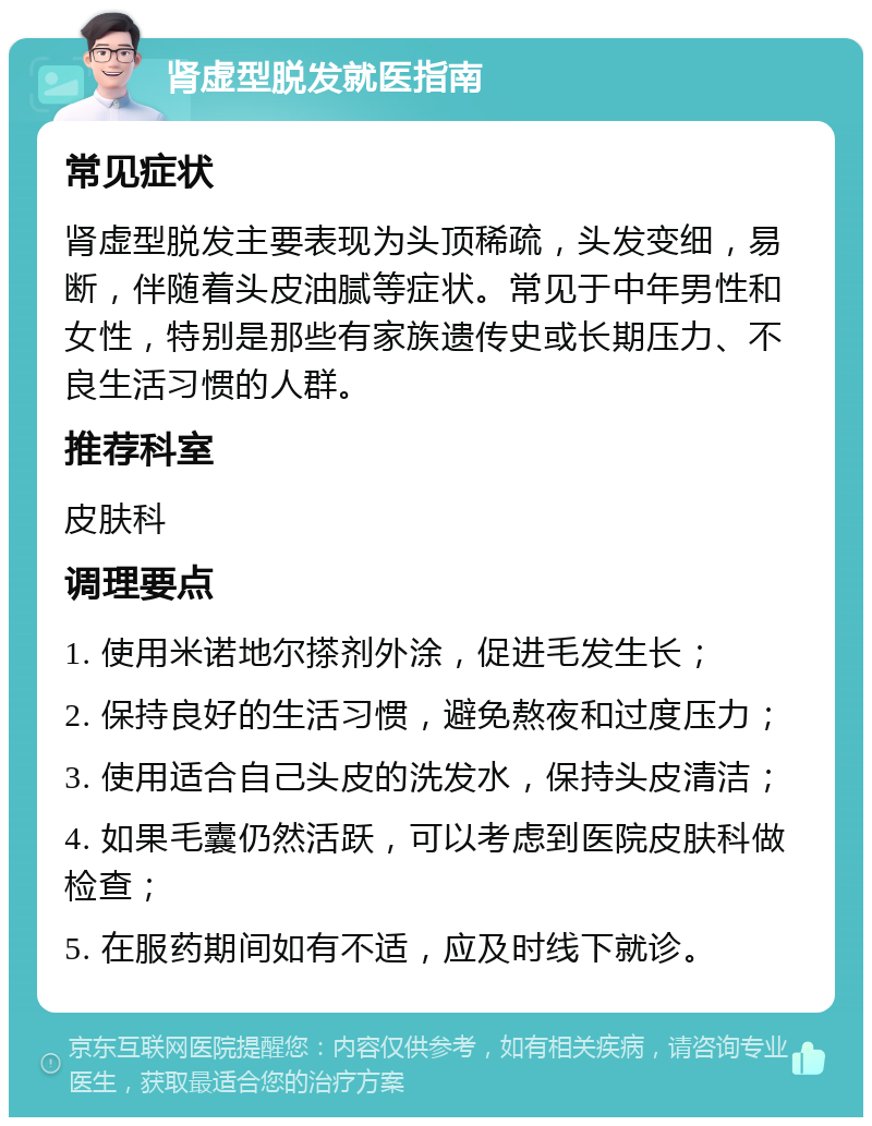 肾虚型脱发就医指南 常见症状 肾虚型脱发主要表现为头顶稀疏，头发变细，易断，伴随着头皮油腻等症状。常见于中年男性和女性，特别是那些有家族遗传史或长期压力、不良生活习惯的人群。 推荐科室 皮肤科 调理要点 1. 使用米诺地尔搽剂外涂，促进毛发生长； 2. 保持良好的生活习惯，避免熬夜和过度压力； 3. 使用适合自己头皮的洗发水，保持头皮清洁； 4. 如果毛囊仍然活跃，可以考虑到医院皮肤科做检查； 5. 在服药期间如有不适，应及时线下就诊。