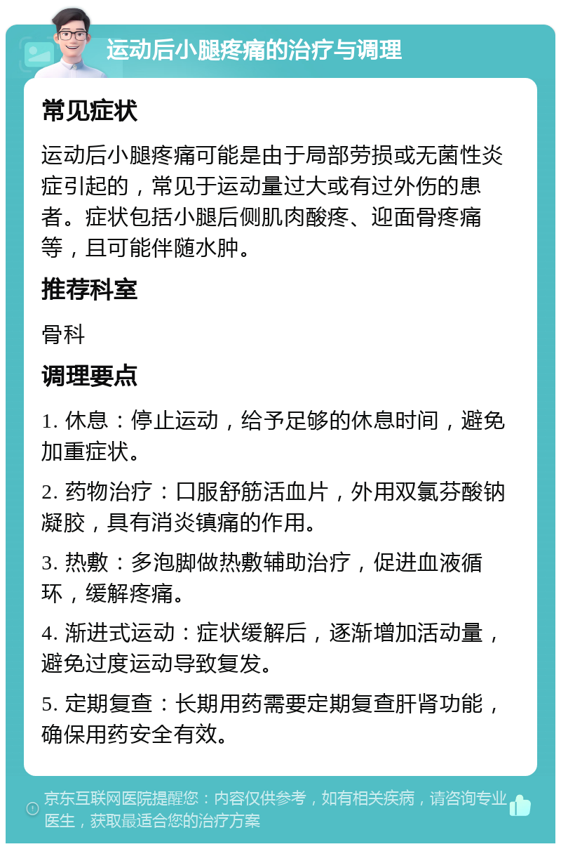 运动后小腿疼痛的治疗与调理 常见症状 运动后小腿疼痛可能是由于局部劳损或无菌性炎症引起的，常见于运动量过大或有过外伤的患者。症状包括小腿后侧肌肉酸疼、迎面骨疼痛等，且可能伴随水肿。 推荐科室 骨科 调理要点 1. 休息：停止运动，给予足够的休息时间，避免加重症状。 2. 药物治疗：口服舒筋活血片，外用双氯芬酸钠凝胶，具有消炎镇痛的作用。 3. 热敷：多泡脚做热敷辅助治疗，促进血液循环，缓解疼痛。 4. 渐进式运动：症状缓解后，逐渐增加活动量，避免过度运动导致复发。 5. 定期复查：长期用药需要定期复查肝肾功能，确保用药安全有效。