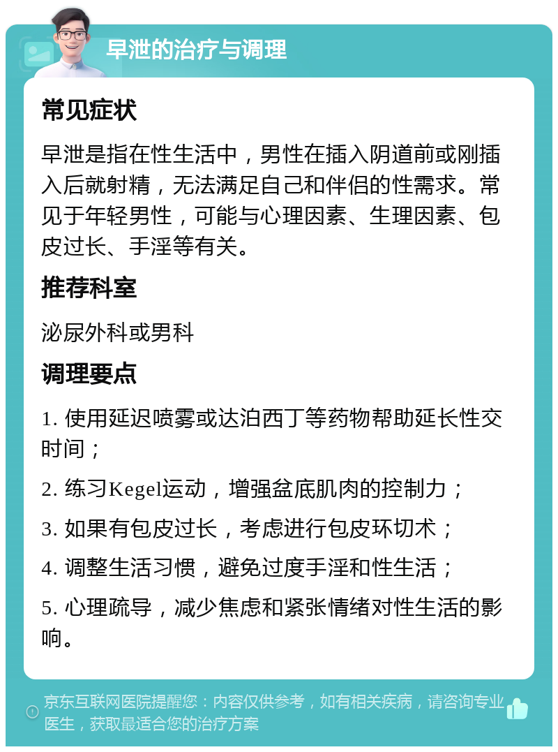 早泄的治疗与调理 常见症状 早泄是指在性生活中，男性在插入阴道前或刚插入后就射精，无法满足自己和伴侣的性需求。常见于年轻男性，可能与心理因素、生理因素、包皮过长、手淫等有关。 推荐科室 泌尿外科或男科 调理要点 1. 使用延迟喷雾或达泊西丁等药物帮助延长性交时间； 2. 练习Kegel运动，增强盆底肌肉的控制力； 3. 如果有包皮过长，考虑进行包皮环切术； 4. 调整生活习惯，避免过度手淫和性生活； 5. 心理疏导，减少焦虑和紧张情绪对性生活的影响。