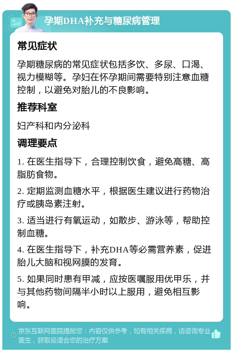 孕期DHA补充与糖尿病管理 常见症状 孕期糖尿病的常见症状包括多饮、多尿、口渴、视力模糊等。孕妇在怀孕期间需要特别注意血糖控制，以避免对胎儿的不良影响。 推荐科室 妇产科和内分泌科 调理要点 1. 在医生指导下，合理控制饮食，避免高糖、高脂肪食物。 2. 定期监测血糖水平，根据医生建议进行药物治疗或胰岛素注射。 3. 适当进行有氧运动，如散步、游泳等，帮助控制血糖。 4. 在医生指导下，补充DHA等必需营养素，促进胎儿大脑和视网膜的发育。 5. 如果同时患有甲减，应按医嘱服用优甲乐，并与其他药物间隔半小时以上服用，避免相互影响。