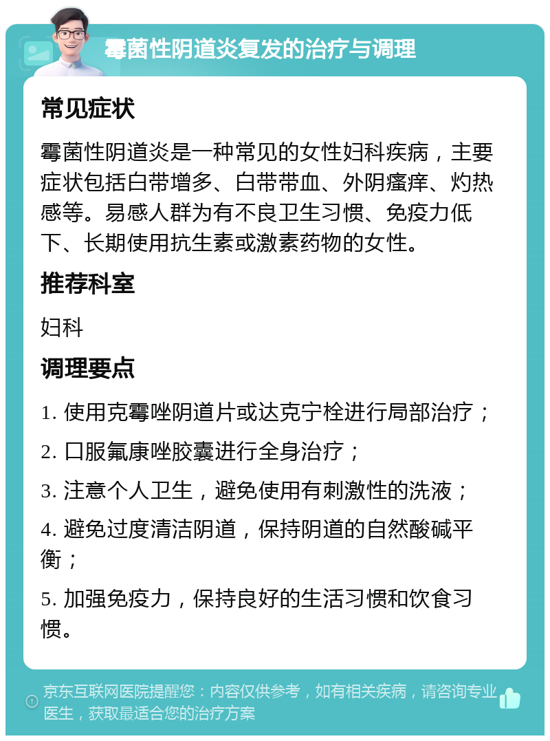 霉菌性阴道炎复发的治疗与调理 常见症状 霉菌性阴道炎是一种常见的女性妇科疾病，主要症状包括白带增多、白带带血、外阴瘙痒、灼热感等。易感人群为有不良卫生习惯、免疫力低下、长期使用抗生素或激素药物的女性。 推荐科室 妇科 调理要点 1. 使用克霉唑阴道片或达克宁栓进行局部治疗； 2. 口服氟康唑胶囊进行全身治疗； 3. 注意个人卫生，避免使用有刺激性的洗液； 4. 避免过度清洁阴道，保持阴道的自然酸碱平衡； 5. 加强免疫力，保持良好的生活习惯和饮食习惯。