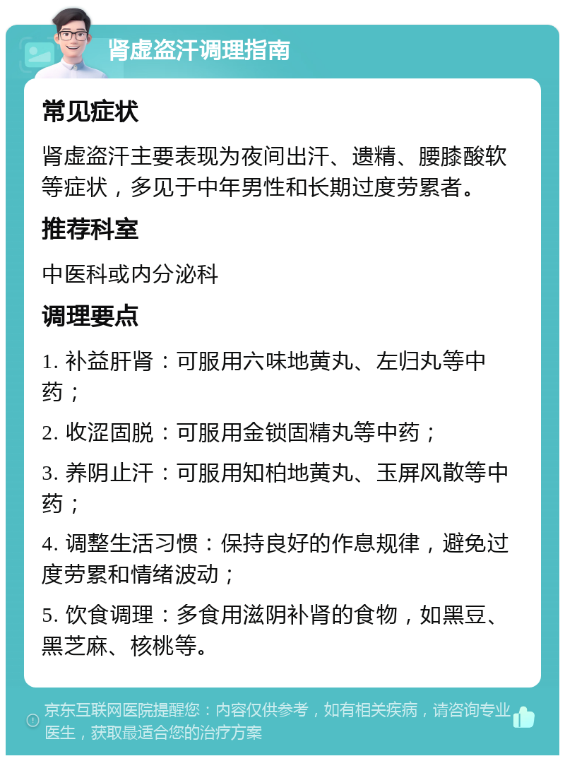 肾虚盗汗调理指南 常见症状 肾虚盗汗主要表现为夜间出汗、遗精、腰膝酸软等症状，多见于中年男性和长期过度劳累者。 推荐科室 中医科或内分泌科 调理要点 1. 补益肝肾：可服用六味地黄丸、左归丸等中药； 2. 收涩固脱：可服用金锁固精丸等中药； 3. 养阴止汗：可服用知柏地黄丸、玉屏风散等中药； 4. 调整生活习惯：保持良好的作息规律，避免过度劳累和情绪波动； 5. 饮食调理：多食用滋阴补肾的食物，如黑豆、黑芝麻、核桃等。