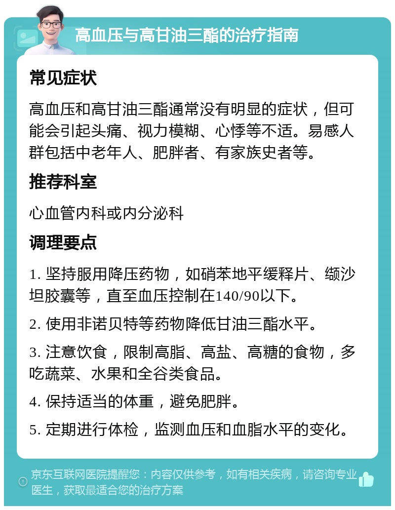 高血压与高甘油三酯的治疗指南 常见症状 高血压和高甘油三酯通常没有明显的症状，但可能会引起头痛、视力模糊、心悸等不适。易感人群包括中老年人、肥胖者、有家族史者等。 推荐科室 心血管内科或内分泌科 调理要点 1. 坚持服用降压药物，如硝苯地平缓释片、缬沙坦胶囊等，直至血压控制在140/90以下。 2. 使用非诺贝特等药物降低甘油三酯水平。 3. 注意饮食，限制高脂、高盐、高糖的食物，多吃蔬菜、水果和全谷类食品。 4. 保持适当的体重，避免肥胖。 5. 定期进行体检，监测血压和血脂水平的变化。