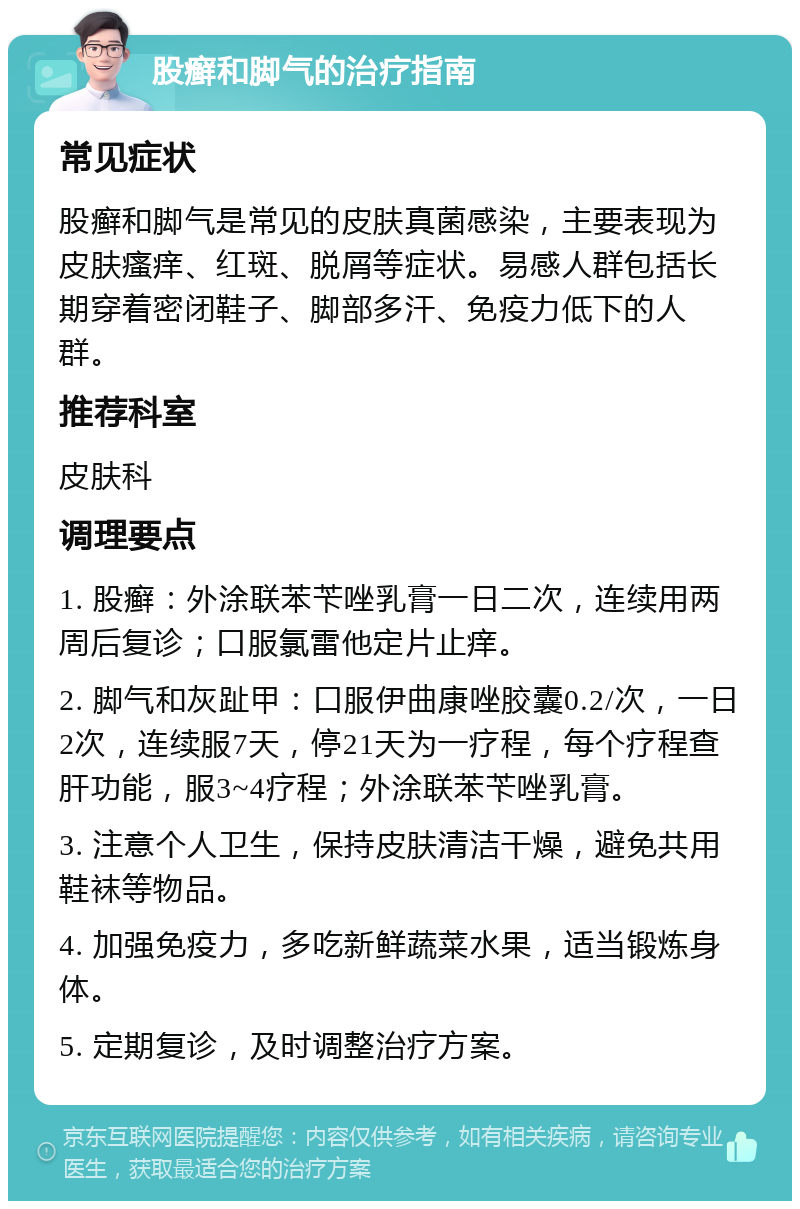 股癣和脚气的治疗指南 常见症状 股癣和脚气是常见的皮肤真菌感染，主要表现为皮肤瘙痒、红斑、脱屑等症状。易感人群包括长期穿着密闭鞋子、脚部多汗、免疫力低下的人群。 推荐科室 皮肤科 调理要点 1. 股癣：外涂联苯苄唑乳膏一日二次，连续用两周后复诊；口服氯雷他定片止痒。 2. 脚气和灰趾甲：口服伊曲康唑胶囊0.2/次，一日2次，连续服7天，停21天为一疗程，每个疗程查肝功能，服3~4疗程；外涂联苯苄唑乳膏。 3. 注意个人卫生，保持皮肤清洁干燥，避免共用鞋袜等物品。 4. 加强免疫力，多吃新鲜蔬菜水果，适当锻炼身体。 5. 定期复诊，及时调整治疗方案。