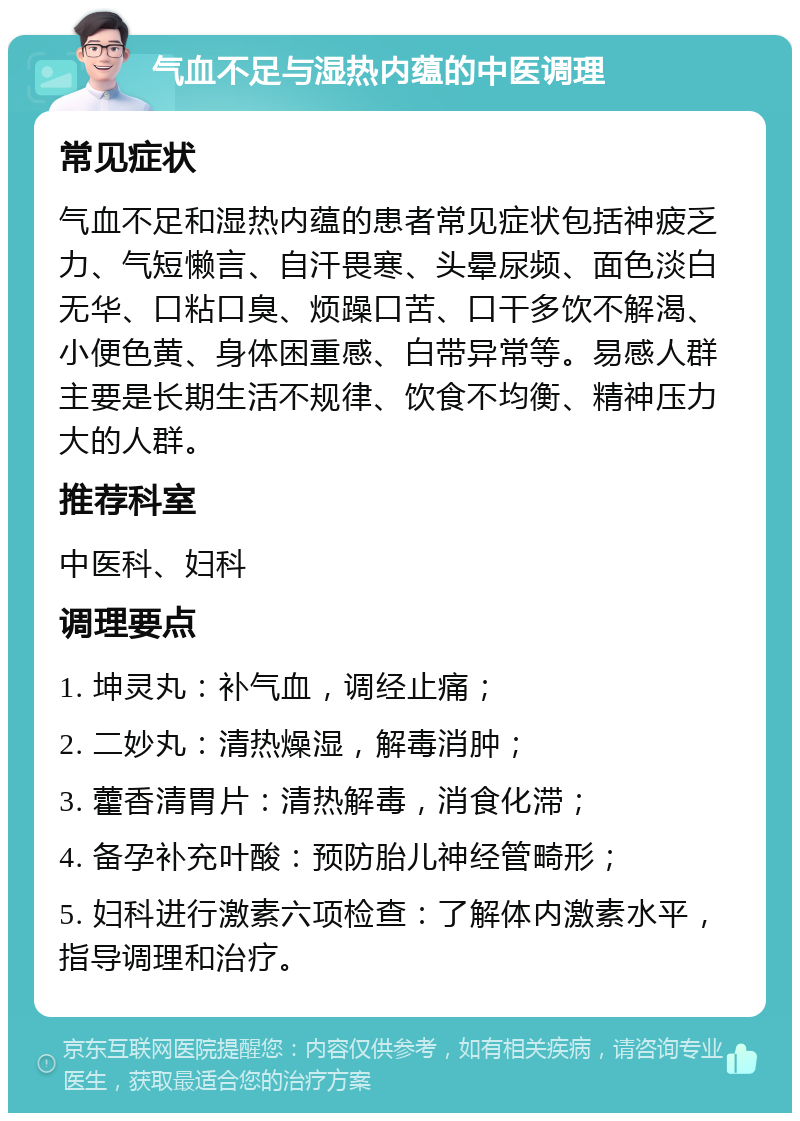 气血不足与湿热内蕴的中医调理 常见症状 气血不足和湿热内蕴的患者常见症状包括神疲乏力、气短懒言、自汗畏寒、头晕尿频、面色淡白无华、口粘口臭、烦躁口苦、口干多饮不解渴、小便色黄、身体困重感、白带异常等。易感人群主要是长期生活不规律、饮食不均衡、精神压力大的人群。 推荐科室 中医科、妇科 调理要点 1. 坤灵丸：补气血，调经止痛； 2. 二妙丸：清热燥湿，解毒消肿； 3. 藿香清胃片：清热解毒，消食化滞； 4. 备孕补充叶酸：预防胎儿神经管畸形； 5. 妇科进行激素六项检查：了解体内激素水平，指导调理和治疗。