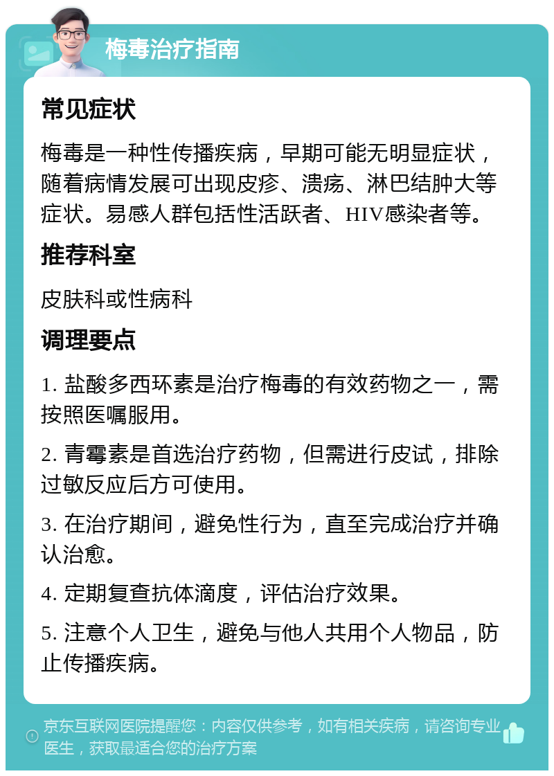 梅毒治疗指南 常见症状 梅毒是一种性传播疾病，早期可能无明显症状，随着病情发展可出现皮疹、溃疡、淋巴结肿大等症状。易感人群包括性活跃者、HIV感染者等。 推荐科室 皮肤科或性病科 调理要点 1. 盐酸多西环素是治疗梅毒的有效药物之一，需按照医嘱服用。 2. 青霉素是首选治疗药物，但需进行皮试，排除过敏反应后方可使用。 3. 在治疗期间，避免性行为，直至完成治疗并确认治愈。 4. 定期复查抗体滴度，评估治疗效果。 5. 注意个人卫生，避免与他人共用个人物品，防止传播疾病。