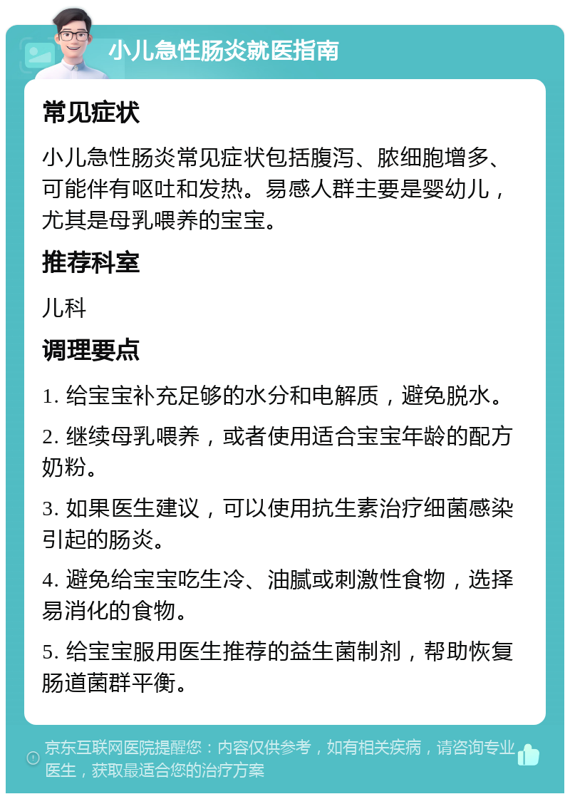 小儿急性肠炎就医指南 常见症状 小儿急性肠炎常见症状包括腹泻、脓细胞增多、可能伴有呕吐和发热。易感人群主要是婴幼儿，尤其是母乳喂养的宝宝。 推荐科室 儿科 调理要点 1. 给宝宝补充足够的水分和电解质，避免脱水。 2. 继续母乳喂养，或者使用适合宝宝年龄的配方奶粉。 3. 如果医生建议，可以使用抗生素治疗细菌感染引起的肠炎。 4. 避免给宝宝吃生冷、油腻或刺激性食物，选择易消化的食物。 5. 给宝宝服用医生推荐的益生菌制剂，帮助恢复肠道菌群平衡。