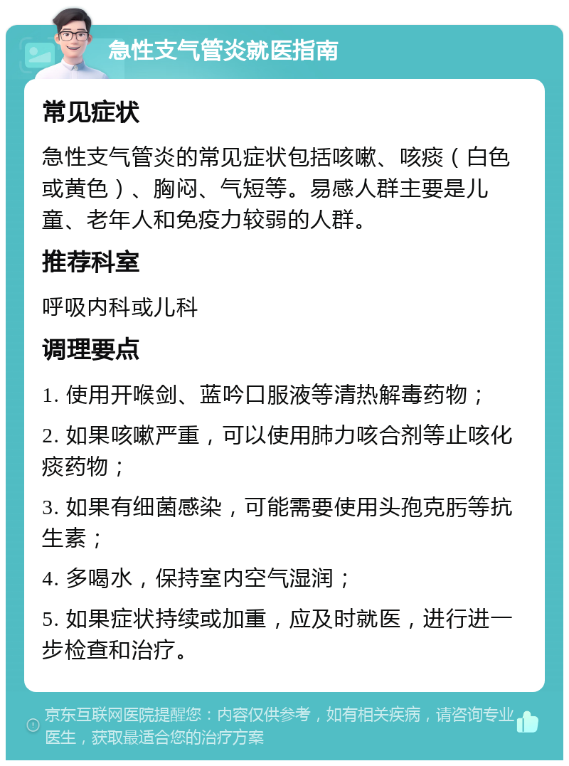 急性支气管炎就医指南 常见症状 急性支气管炎的常见症状包括咳嗽、咳痰（白色或黄色）、胸闷、气短等。易感人群主要是儿童、老年人和免疫力较弱的人群。 推荐科室 呼吸内科或儿科 调理要点 1. 使用开喉剑、蓝吟口服液等清热解毒药物； 2. 如果咳嗽严重，可以使用肺力咳合剂等止咳化痰药物； 3. 如果有细菌感染，可能需要使用头孢克肟等抗生素； 4. 多喝水，保持室内空气湿润； 5. 如果症状持续或加重，应及时就医，进行进一步检查和治疗。