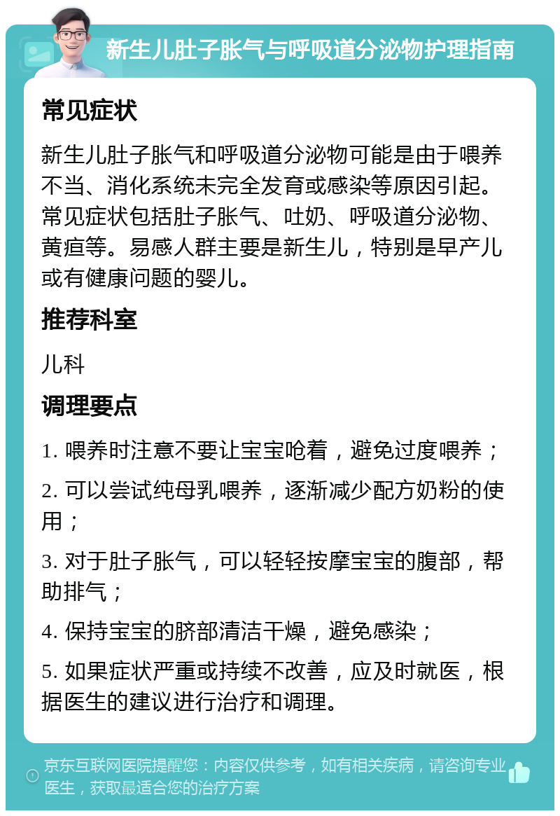 新生儿肚子胀气与呼吸道分泌物护理指南 常见症状 新生儿肚子胀气和呼吸道分泌物可能是由于喂养不当、消化系统未完全发育或感染等原因引起。常见症状包括肚子胀气、吐奶、呼吸道分泌物、黄疸等。易感人群主要是新生儿，特别是早产儿或有健康问题的婴儿。 推荐科室 儿科 调理要点 1. 喂养时注意不要让宝宝呛着，避免过度喂养； 2. 可以尝试纯母乳喂养，逐渐减少配方奶粉的使用； 3. 对于肚子胀气，可以轻轻按摩宝宝的腹部，帮助排气； 4. 保持宝宝的脐部清洁干燥，避免感染； 5. 如果症状严重或持续不改善，应及时就医，根据医生的建议进行治疗和调理。