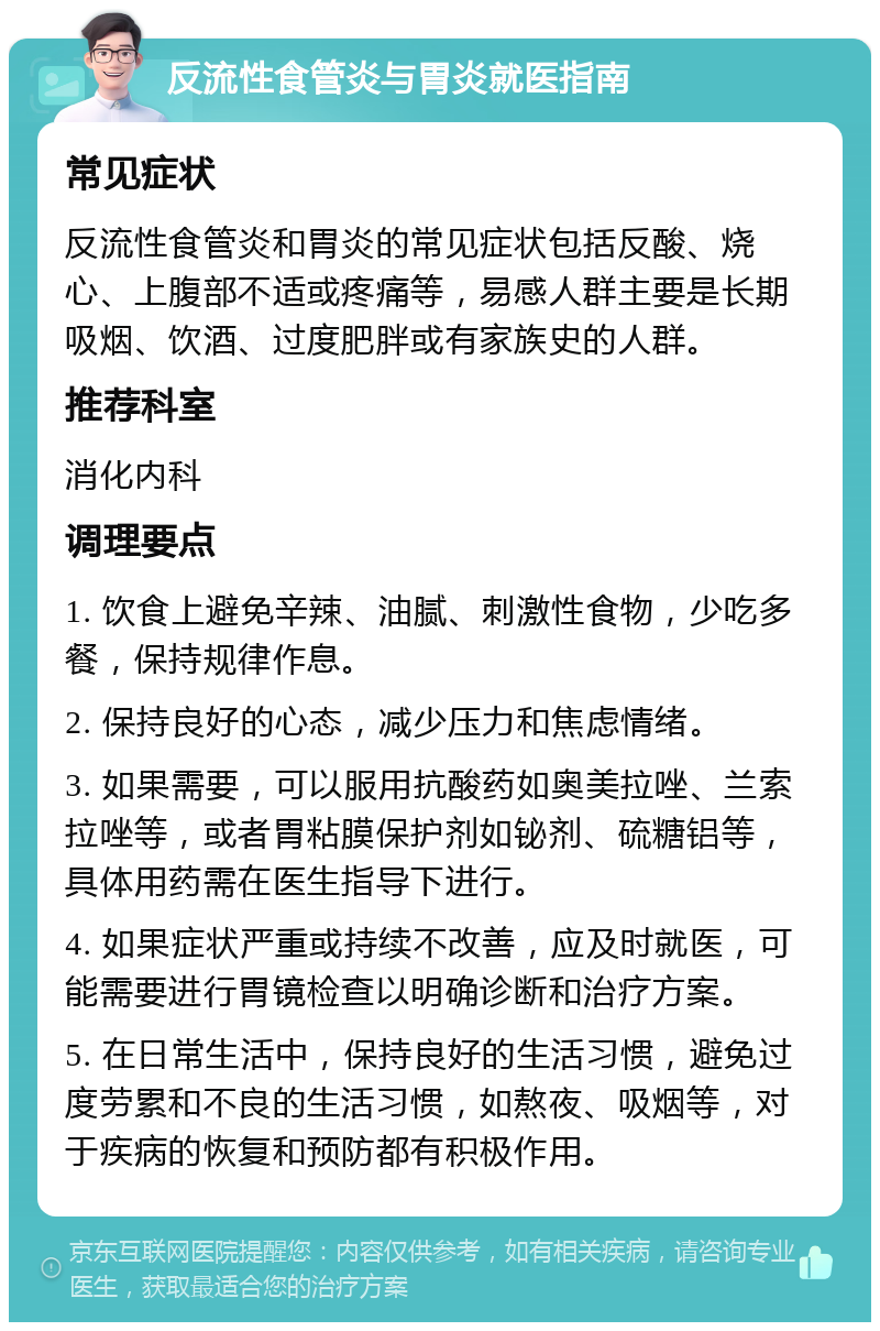 反流性食管炎与胃炎就医指南 常见症状 反流性食管炎和胃炎的常见症状包括反酸、烧心、上腹部不适或疼痛等，易感人群主要是长期吸烟、饮酒、过度肥胖或有家族史的人群。 推荐科室 消化内科 调理要点 1. 饮食上避免辛辣、油腻、刺激性食物，少吃多餐，保持规律作息。 2. 保持良好的心态，减少压力和焦虑情绪。 3. 如果需要，可以服用抗酸药如奥美拉唑、兰索拉唑等，或者胃粘膜保护剂如铋剂、硫糖铝等，具体用药需在医生指导下进行。 4. 如果症状严重或持续不改善，应及时就医，可能需要进行胃镜检查以明确诊断和治疗方案。 5. 在日常生活中，保持良好的生活习惯，避免过度劳累和不良的生活习惯，如熬夜、吸烟等，对于疾病的恢复和预防都有积极作用。