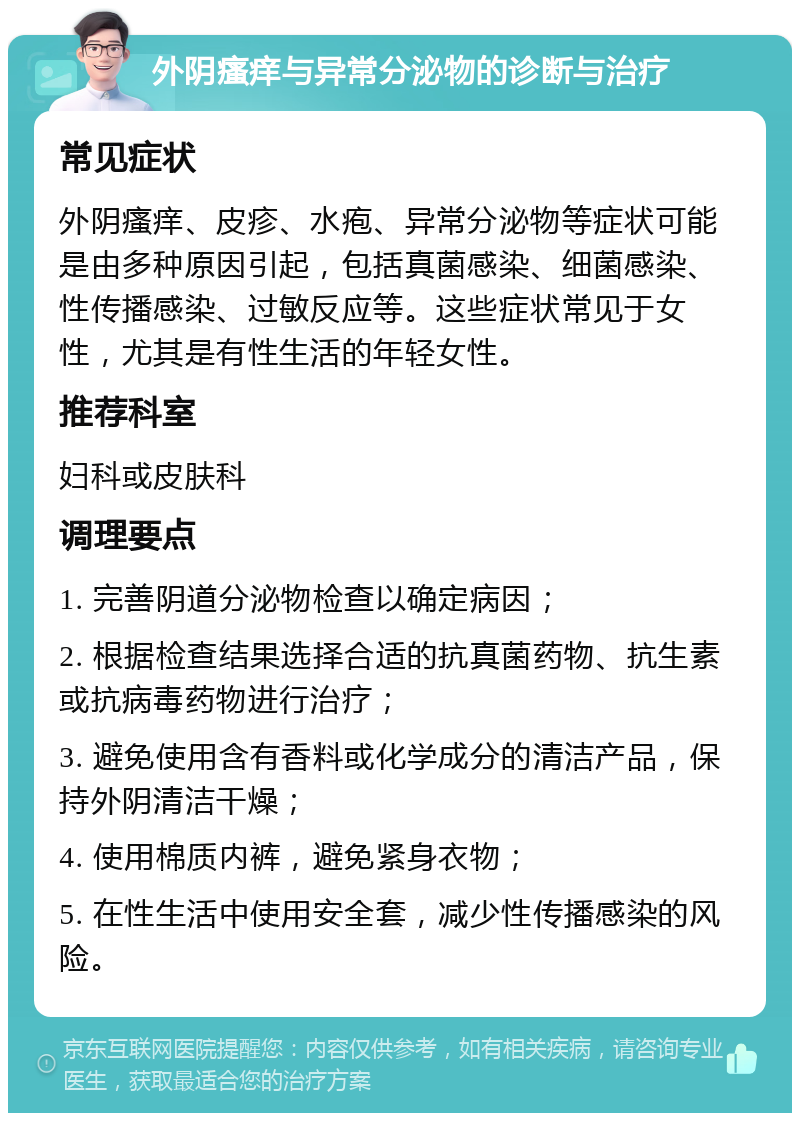 外阴瘙痒与异常分泌物的诊断与治疗 常见症状 外阴瘙痒、皮疹、水疱、异常分泌物等症状可能是由多种原因引起，包括真菌感染、细菌感染、性传播感染、过敏反应等。这些症状常见于女性，尤其是有性生活的年轻女性。 推荐科室 妇科或皮肤科 调理要点 1. 完善阴道分泌物检查以确定病因； 2. 根据检查结果选择合适的抗真菌药物、抗生素或抗病毒药物进行治疗； 3. 避免使用含有香料或化学成分的清洁产品，保持外阴清洁干燥； 4. 使用棉质内裤，避免紧身衣物； 5. 在性生活中使用安全套，减少性传播感染的风险。