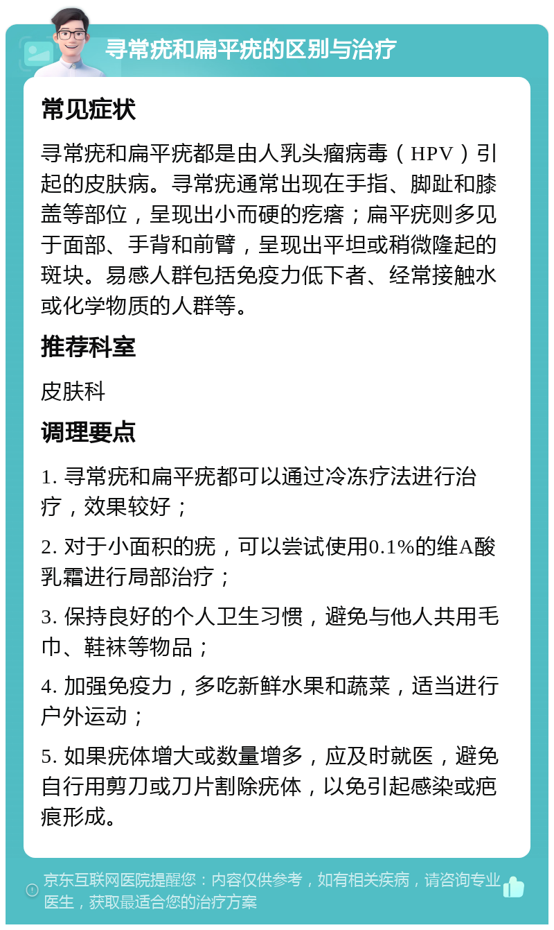 寻常疣和扁平疣的区别与治疗 常见症状 寻常疣和扁平疣都是由人乳头瘤病毒（HPV）引起的皮肤病。寻常疣通常出现在手指、脚趾和膝盖等部位，呈现出小而硬的疙瘩；扁平疣则多见于面部、手背和前臂，呈现出平坦或稍微隆起的斑块。易感人群包括免疫力低下者、经常接触水或化学物质的人群等。 推荐科室 皮肤科 调理要点 1. 寻常疣和扁平疣都可以通过冷冻疗法进行治疗，效果较好； 2. 对于小面积的疣，可以尝试使用0.1%的维A酸乳霜进行局部治疗； 3. 保持良好的个人卫生习惯，避免与他人共用毛巾、鞋袜等物品； 4. 加强免疫力，多吃新鲜水果和蔬菜，适当进行户外运动； 5. 如果疣体增大或数量增多，应及时就医，避免自行用剪刀或刀片割除疣体，以免引起感染或疤痕形成。