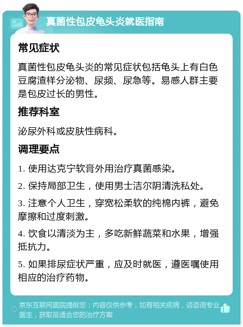 真菌性包皮龟头炎就医指南 常见症状 真菌性包皮龟头炎的常见症状包括龟头上有白色豆腐渣样分泌物、尿频、尿急等。易感人群主要是包皮过长的男性。 推荐科室 泌尿外科或皮肤性病科。 调理要点 1. 使用达克宁软膏外用治疗真菌感染。 2. 保持局部卫生，使用男士洁尔阴清洗私处。 3. 注意个人卫生，穿宽松柔软的纯棉内裤，避免摩擦和过度刺激。 4. 饮食以清淡为主，多吃新鲜蔬菜和水果，增强抵抗力。 5. 如果排尿症状严重，应及时就医，遵医嘱使用相应的治疗药物。