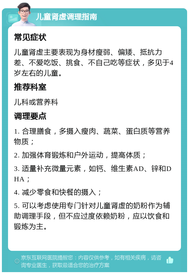 儿童肾虚调理指南 常见症状 儿童肾虚主要表现为身材瘦弱、偏矮、抵抗力差、不爱吃饭、挑食、不自己吃等症状，多见于4岁左右的儿童。 推荐科室 儿科或营养科 调理要点 1. 合理膳食，多摄入瘦肉、蔬菜、蛋白质等营养物质； 2. 加强体育锻炼和户外运动，提高体质； 3. 适量补充微量元素，如钙、维生素AD、锌和DHA； 4. 减少零食和快餐的摄入； 5. 可以考虑使用专门针对儿童肾虚的奶粉作为辅助调理手段，但不应过度依赖奶粉，应以饮食和锻炼为主。