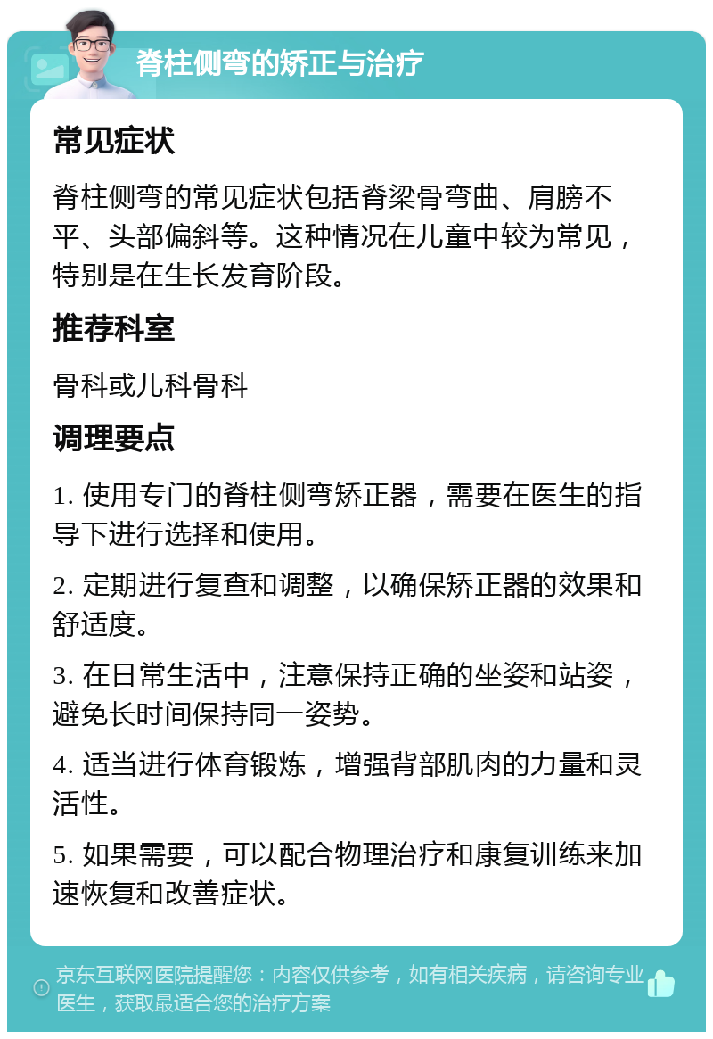 脊柱侧弯的矫正与治疗 常见症状 脊柱侧弯的常见症状包括脊梁骨弯曲、肩膀不平、头部偏斜等。这种情况在儿童中较为常见，特别是在生长发育阶段。 推荐科室 骨科或儿科骨科 调理要点 1. 使用专门的脊柱侧弯矫正器，需要在医生的指导下进行选择和使用。 2. 定期进行复查和调整，以确保矫正器的效果和舒适度。 3. 在日常生活中，注意保持正确的坐姿和站姿，避免长时间保持同一姿势。 4. 适当进行体育锻炼，增强背部肌肉的力量和灵活性。 5. 如果需要，可以配合物理治疗和康复训练来加速恢复和改善症状。