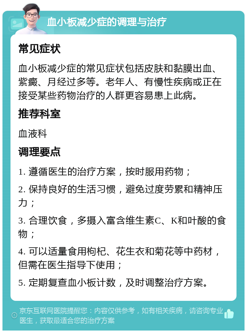 血小板减少症的调理与治疗 常见症状 血小板减少症的常见症状包括皮肤和黏膜出血、紫癜、月经过多等。老年人、有慢性疾病或正在接受某些药物治疗的人群更容易患上此病。 推荐科室 血液科 调理要点 1. 遵循医生的治疗方案，按时服用药物； 2. 保持良好的生活习惯，避免过度劳累和精神压力； 3. 合理饮食，多摄入富含维生素C、K和叶酸的食物； 4. 可以适量食用枸杞、花生衣和菊花等中药材，但需在医生指导下使用； 5. 定期复查血小板计数，及时调整治疗方案。