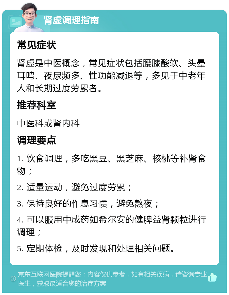 肾虚调理指南 常见症状 肾虚是中医概念，常见症状包括腰膝酸软、头晕耳鸣、夜尿频多、性功能减退等，多见于中老年人和长期过度劳累者。 推荐科室 中医科或肾内科 调理要点 1. 饮食调理，多吃黑豆、黑芝麻、核桃等补肾食物； 2. 适量运动，避免过度劳累； 3. 保持良好的作息习惯，避免熬夜； 4. 可以服用中成药如希尔安的健脾益肾颗粒进行调理； 5. 定期体检，及时发现和处理相关问题。