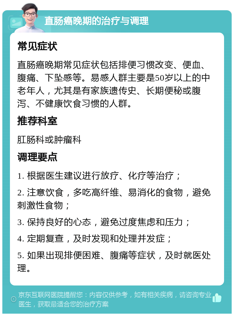 直肠癌晚期的治疗与调理 常见症状 直肠癌晚期常见症状包括排便习惯改变、便血、腹痛、下坠感等。易感人群主要是50岁以上的中老年人，尤其是有家族遗传史、长期便秘或腹泻、不健康饮食习惯的人群。 推荐科室 肛肠科或肿瘤科 调理要点 1. 根据医生建议进行放疗、化疗等治疗； 2. 注意饮食，多吃高纤维、易消化的食物，避免刺激性食物； 3. 保持良好的心态，避免过度焦虑和压力； 4. 定期复查，及时发现和处理并发症； 5. 如果出现排便困难、腹痛等症状，及时就医处理。