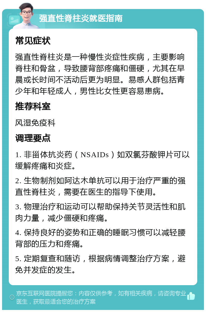 强直性脊柱炎就医指南 常见症状 强直性脊柱炎是一种慢性炎症性疾病，主要影响脊柱和骨盆，导致腰背部疼痛和僵硬，尤其在早晨或长时间不活动后更为明显。易感人群包括青少年和年轻成人，男性比女性更容易患病。 推荐科室 风湿免疫科 调理要点 1. 非甾体抗炎药（NSAIDs）如双氯芬酸钾片可以缓解疼痛和炎症。 2. 生物制剂如阿达木单抗可以用于治疗严重的强直性脊柱炎，需要在医生的指导下使用。 3. 物理治疗和运动可以帮助保持关节灵活性和肌肉力量，减少僵硬和疼痛。 4. 保持良好的姿势和正确的睡眠习惯可以减轻腰背部的压力和疼痛。 5. 定期复查和随访，根据病情调整治疗方案，避免并发症的发生。