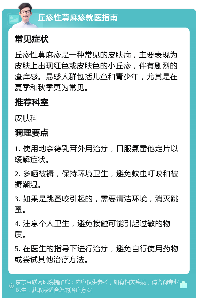 丘疹性荨麻疹就医指南 常见症状 丘疹性荨麻疹是一种常见的皮肤病，主要表现为皮肤上出现红色或皮肤色的小丘疹，伴有剧烈的瘙痒感。易感人群包括儿童和青少年，尤其是在夏季和秋季更为常见。 推荐科室 皮肤科 调理要点 1. 使用地奈德乳膏外用治疗，口服氯雷他定片以缓解症状。 2. 多晒被褥，保持环境卫生，避免蚊虫叮咬和被褥潮湿。 3. 如果是跳蚤咬引起的，需要清洁环境，消灭跳蚤。 4. 注意个人卫生，避免接触可能引起过敏的物质。 5. 在医生的指导下进行治疗，避免自行使用药物或尝试其他治疗方法。