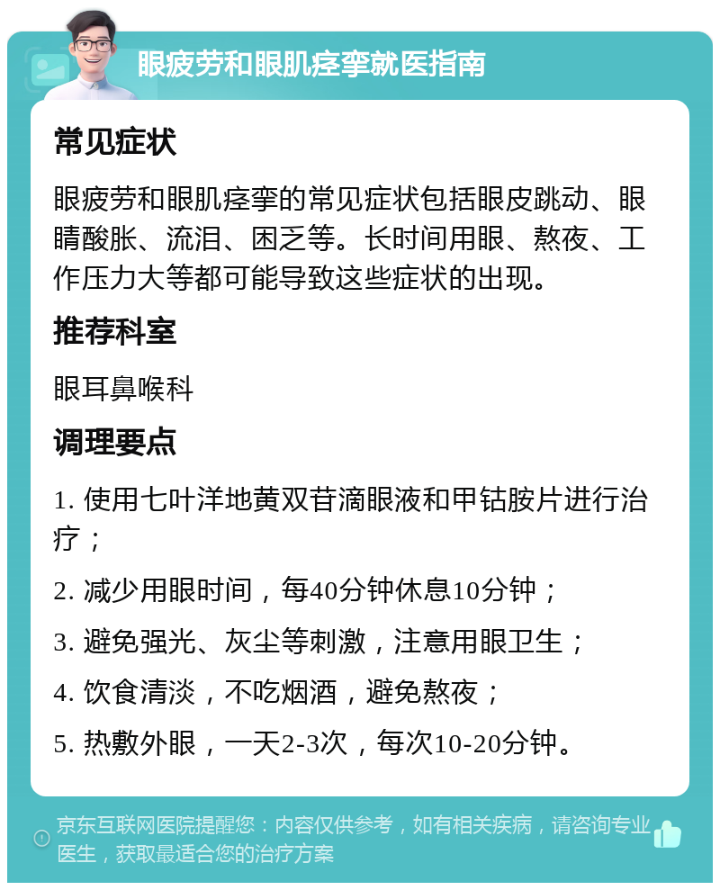 眼疲劳和眼肌痉挛就医指南 常见症状 眼疲劳和眼肌痉挛的常见症状包括眼皮跳动、眼睛酸胀、流泪、困乏等。长时间用眼、熬夜、工作压力大等都可能导致这些症状的出现。 推荐科室 眼耳鼻喉科 调理要点 1. 使用七叶洋地黄双苷滴眼液和甲钴胺片进行治疗； 2. 减少用眼时间，每40分钟休息10分钟； 3. 避免强光、灰尘等刺激，注意用眼卫生； 4. 饮食清淡，不吃烟酒，避免熬夜； 5. 热敷外眼，一天2-3次，每次10-20分钟。