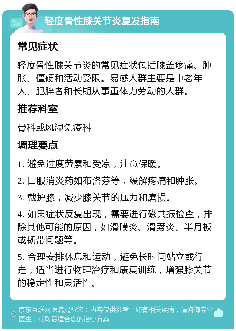 轻度骨性膝关节炎复发指南 常见症状 轻度骨性膝关节炎的常见症状包括膝盖疼痛、肿胀、僵硬和活动受限。易感人群主要是中老年人、肥胖者和长期从事重体力劳动的人群。 推荐科室 骨科或风湿免疫科 调理要点 1. 避免过度劳累和受凉，注意保暖。 2. 口服消炎药如布洛芬等，缓解疼痛和肿胀。 3. 戴护膝，减少膝关节的压力和磨损。 4. 如果症状反复出现，需要进行磁共振检查，排除其他可能的原因，如滑膜炎、滑囊炎、半月板或韧带问题等。 5. 合理安排休息和运动，避免长时间站立或行走，适当进行物理治疗和康复训练，增强膝关节的稳定性和灵活性。