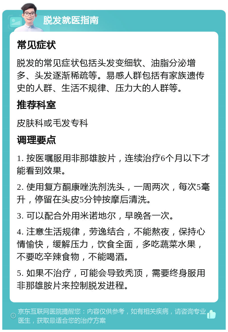 脱发就医指南 常见症状 脱发的常见症状包括头发变细软、油脂分泌增多、头发逐渐稀疏等。易感人群包括有家族遗传史的人群、生活不规律、压力大的人群等。 推荐科室 皮肤科或毛发专科 调理要点 1. 按医嘱服用非那雄胺片，连续治疗6个月以下才能看到效果。 2. 使用复方酮康唑洗剂洗头，一周两次，每次5毫升，停留在头皮5分钟按摩后清洗。 3. 可以配合外用米诺地尔，早晚各一次。 4. 注意生活规律，劳逸结合，不能熬夜，保持心情愉快，缓解压力，饮食全面，多吃蔬菜水果，不要吃辛辣食物，不能喝酒。 5. 如果不治疗，可能会导致秃顶，需要终身服用非那雄胺片来控制脱发进程。