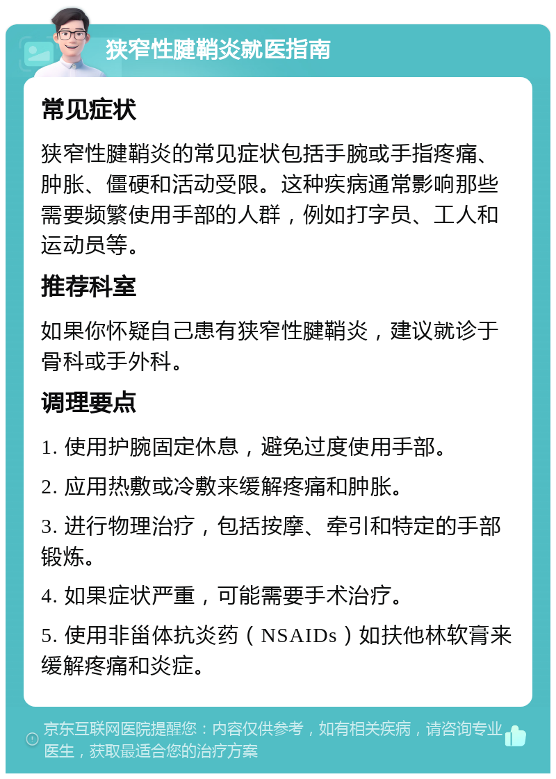 狭窄性腱鞘炎就医指南 常见症状 狭窄性腱鞘炎的常见症状包括手腕或手指疼痛、肿胀、僵硬和活动受限。这种疾病通常影响那些需要频繁使用手部的人群，例如打字员、工人和运动员等。 推荐科室 如果你怀疑自己患有狭窄性腱鞘炎，建议就诊于骨科或手外科。 调理要点 1. 使用护腕固定休息，避免过度使用手部。 2. 应用热敷或冷敷来缓解疼痛和肿胀。 3. 进行物理治疗，包括按摩、牵引和特定的手部锻炼。 4. 如果症状严重，可能需要手术治疗。 5. 使用非甾体抗炎药（NSAIDs）如扶他林软膏来缓解疼痛和炎症。