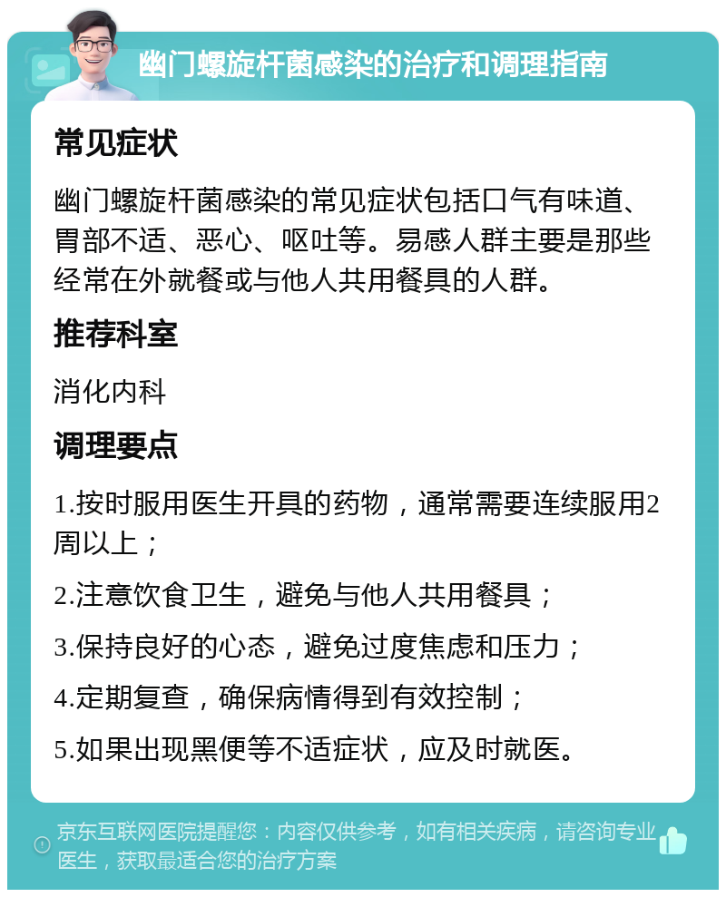 幽门螺旋杆菌感染的治疗和调理指南 常见症状 幽门螺旋杆菌感染的常见症状包括口气有味道、胃部不适、恶心、呕吐等。易感人群主要是那些经常在外就餐或与他人共用餐具的人群。 推荐科室 消化内科 调理要点 1.按时服用医生开具的药物，通常需要连续服用2周以上； 2.注意饮食卫生，避免与他人共用餐具； 3.保持良好的心态，避免过度焦虑和压力； 4.定期复查，确保病情得到有效控制； 5.如果出现黑便等不适症状，应及时就医。