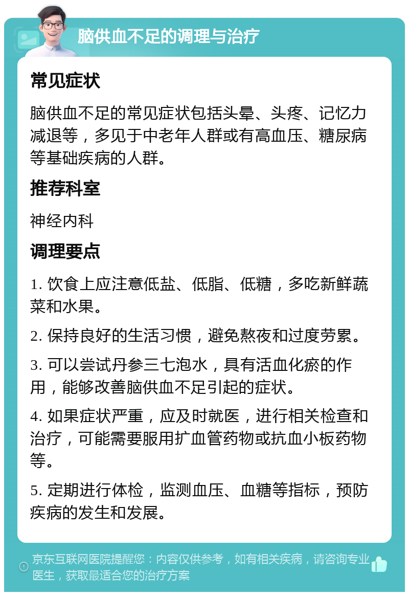 脑供血不足的调理与治疗 常见症状 脑供血不足的常见症状包括头晕、头疼、记忆力减退等，多见于中老年人群或有高血压、糖尿病等基础疾病的人群。 推荐科室 神经内科 调理要点 1. 饮食上应注意低盐、低脂、低糖，多吃新鲜蔬菜和水果。 2. 保持良好的生活习惯，避免熬夜和过度劳累。 3. 可以尝试丹参三七泡水，具有活血化瘀的作用，能够改善脑供血不足引起的症状。 4. 如果症状严重，应及时就医，进行相关检查和治疗，可能需要服用扩血管药物或抗血小板药物等。 5. 定期进行体检，监测血压、血糖等指标，预防疾病的发生和发展。