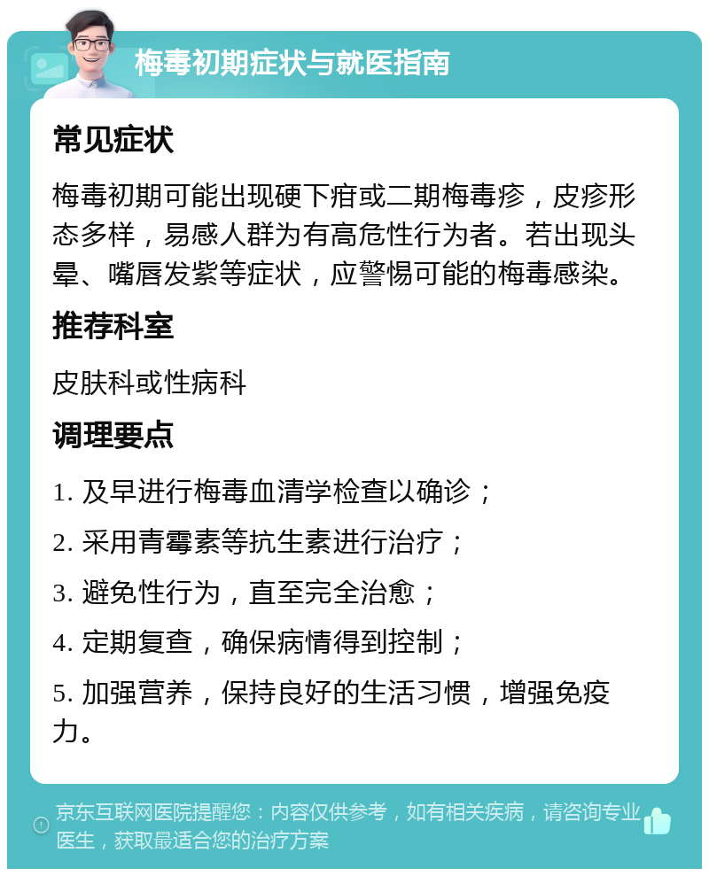 梅毒初期症状与就医指南 常见症状 梅毒初期可能出现硬下疳或二期梅毒疹，皮疹形态多样，易感人群为有高危性行为者。若出现头晕、嘴唇发紫等症状，应警惕可能的梅毒感染。 推荐科室 皮肤科或性病科 调理要点 1. 及早进行梅毒血清学检查以确诊； 2. 采用青霉素等抗生素进行治疗； 3. 避免性行为，直至完全治愈； 4. 定期复查，确保病情得到控制； 5. 加强营养，保持良好的生活习惯，增强免疫力。