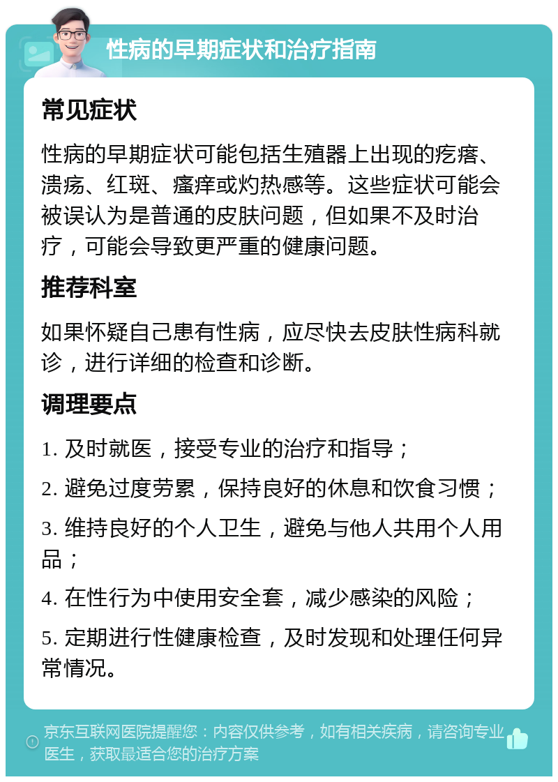 性病的早期症状和治疗指南 常见症状 性病的早期症状可能包括生殖器上出现的疙瘩、溃疡、红斑、瘙痒或灼热感等。这些症状可能会被误认为是普通的皮肤问题，但如果不及时治疗，可能会导致更严重的健康问题。 推荐科室 如果怀疑自己患有性病，应尽快去皮肤性病科就诊，进行详细的检查和诊断。 调理要点 1. 及时就医，接受专业的治疗和指导； 2. 避免过度劳累，保持良好的休息和饮食习惯； 3. 维持良好的个人卫生，避免与他人共用个人用品； 4. 在性行为中使用安全套，减少感染的风险； 5. 定期进行性健康检查，及时发现和处理任何异常情况。