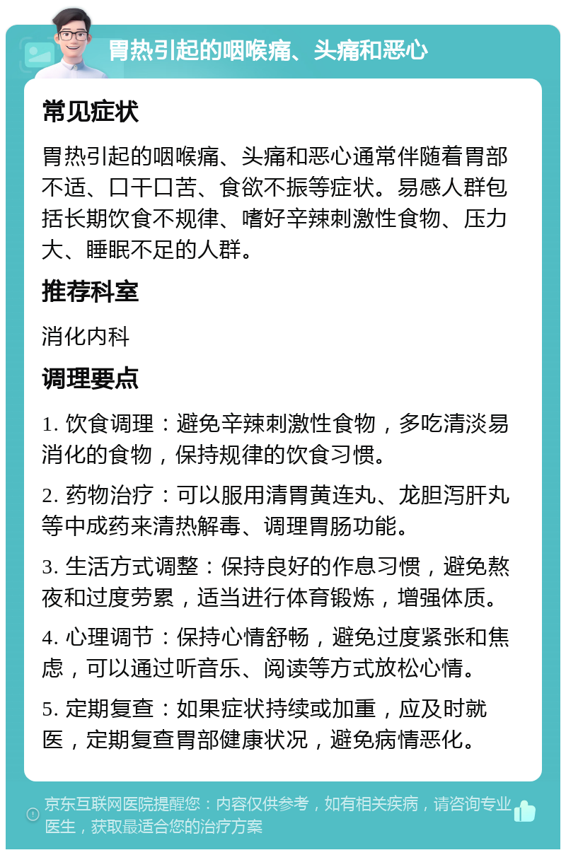 胃热引起的咽喉痛、头痛和恶心 常见症状 胃热引起的咽喉痛、头痛和恶心通常伴随着胃部不适、口干口苦、食欲不振等症状。易感人群包括长期饮食不规律、嗜好辛辣刺激性食物、压力大、睡眠不足的人群。 推荐科室 消化内科 调理要点 1. 饮食调理：避免辛辣刺激性食物，多吃清淡易消化的食物，保持规律的饮食习惯。 2. 药物治疗：可以服用清胃黄连丸、龙胆泻肝丸等中成药来清热解毒、调理胃肠功能。 3. 生活方式调整：保持良好的作息习惯，避免熬夜和过度劳累，适当进行体育锻炼，增强体质。 4. 心理调节：保持心情舒畅，避免过度紧张和焦虑，可以通过听音乐、阅读等方式放松心情。 5. 定期复查：如果症状持续或加重，应及时就医，定期复查胃部健康状况，避免病情恶化。