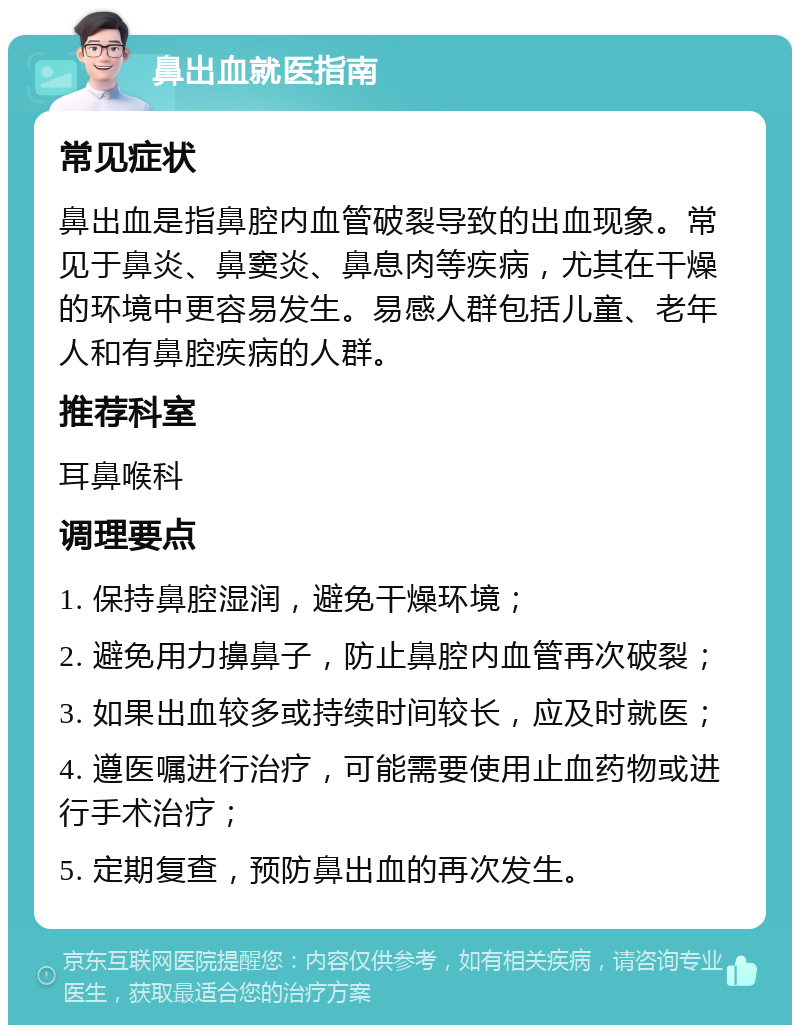 鼻出血就医指南 常见症状 鼻出血是指鼻腔内血管破裂导致的出血现象。常见于鼻炎、鼻窦炎、鼻息肉等疾病，尤其在干燥的环境中更容易发生。易感人群包括儿童、老年人和有鼻腔疾病的人群。 推荐科室 耳鼻喉科 调理要点 1. 保持鼻腔湿润，避免干燥环境； 2. 避免用力擤鼻子，防止鼻腔内血管再次破裂； 3. 如果出血较多或持续时间较长，应及时就医； 4. 遵医嘱进行治疗，可能需要使用止血药物或进行手术治疗； 5. 定期复查，预防鼻出血的再次发生。