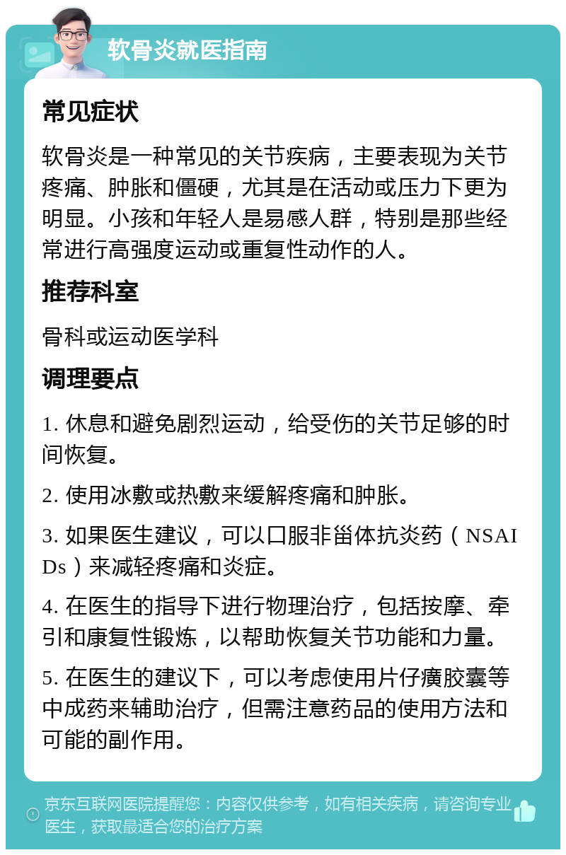 软骨炎就医指南 常见症状 软骨炎是一种常见的关节疾病，主要表现为关节疼痛、肿胀和僵硬，尤其是在活动或压力下更为明显。小孩和年轻人是易感人群，特别是那些经常进行高强度运动或重复性动作的人。 推荐科室 骨科或运动医学科 调理要点 1. 休息和避免剧烈运动，给受伤的关节足够的时间恢复。 2. 使用冰敷或热敷来缓解疼痛和肿胀。 3. 如果医生建议，可以口服非甾体抗炎药（NSAIDs）来减轻疼痛和炎症。 4. 在医生的指导下进行物理治疗，包括按摩、牵引和康复性锻炼，以帮助恢复关节功能和力量。 5. 在医生的建议下，可以考虑使用片仔癀胶囊等中成药来辅助治疗，但需注意药品的使用方法和可能的副作用。