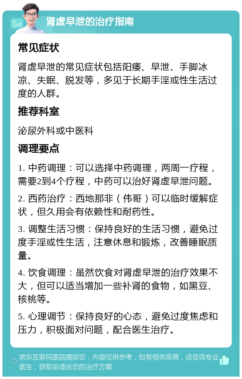 肾虚早泄的治疗指南 常见症状 肾虚早泄的常见症状包括阳痿、早泄、手脚冰凉、失眠、脱发等，多见于长期手淫或性生活过度的人群。 推荐科室 泌尿外科或中医科 调理要点 1. 中药调理：可以选择中药调理，两周一疗程，需要2到4个疗程，中药可以治好肾虚早泄问题。 2. 西药治疗：西地那非（伟哥）可以临时缓解症状，但久用会有依赖性和耐药性。 3. 调整生活习惯：保持良好的生活习惯，避免过度手淫或性生活，注意休息和锻炼，改善睡眠质量。 4. 饮食调理：虽然饮食对肾虚早泄的治疗效果不大，但可以适当增加一些补肾的食物，如黑豆、核桃等。 5. 心理调节：保持良好的心态，避免过度焦虑和压力，积极面对问题，配合医生治疗。