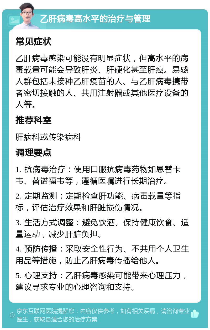 乙肝病毒高水平的治疗与管理 常见症状 乙肝病毒感染可能没有明显症状，但高水平的病毒载量可能会导致肝炎、肝硬化甚至肝癌。易感人群包括未接种乙肝疫苗的人、与乙肝病毒携带者密切接触的人、共用注射器或其他医疗设备的人等。 推荐科室 肝病科或传染病科 调理要点 1. 抗病毒治疗：使用口服抗病毒药物如恩替卡韦、替诺福韦等，遵循医嘱进行长期治疗。 2. 定期监测：定期检查肝功能、病毒载量等指标，评估治疗效果和肝脏损伤情况。 3. 生活方式调整：避免饮酒、保持健康饮食、适量运动，减少肝脏负担。 4. 预防传播：采取安全性行为、不共用个人卫生用品等措施，防止乙肝病毒传播给他人。 5. 心理支持：乙肝病毒感染可能带来心理压力，建议寻求专业的心理咨询和支持。