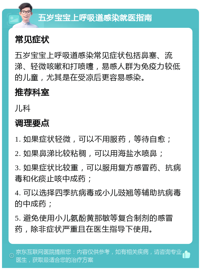 五岁宝宝上呼吸道感染就医指南 常见症状 五岁宝宝上呼吸道感染常见症状包括鼻塞、流涕、轻微咳嗽和打喷嚏，易感人群为免疫力较低的儿童，尤其是在受凉后更容易感染。 推荐科室 儿科 调理要点 1. 如果症状轻微，可以不用服药，等待自愈； 2. 如果鼻涕比较粘稠，可以用海盐水喷鼻； 3. 如果症状比较重，可以服用复方感冒药、抗病毒和化痰止咳中成药； 4. 可以选择四季抗病毒或小儿豉翘等辅助抗病毒的中成药； 5. 避免使用小儿氨酚黄那敏等复合制剂的感冒药，除非症状严重且在医生指导下使用。