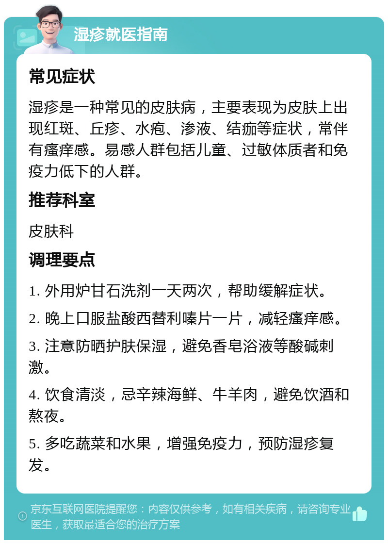 湿疹就医指南 常见症状 湿疹是一种常见的皮肤病，主要表现为皮肤上出现红斑、丘疹、水疱、渗液、结痂等症状，常伴有瘙痒感。易感人群包括儿童、过敏体质者和免疫力低下的人群。 推荐科室 皮肤科 调理要点 1. 外用炉甘石洗剂一天两次，帮助缓解症状。 2. 晚上口服盐酸西替利嗪片一片，减轻瘙痒感。 3. 注意防晒护肤保湿，避免香皂浴液等酸碱刺激。 4. 饮食清淡，忌辛辣海鲜、牛羊肉，避免饮酒和熬夜。 5. 多吃蔬菜和水果，增强免疫力，预防湿疹复发。