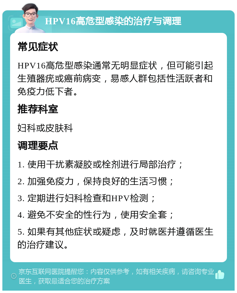 HPV16高危型感染的治疗与调理 常见症状 HPV16高危型感染通常无明显症状，但可能引起生殖器疣或癌前病变，易感人群包括性活跃者和免疫力低下者。 推荐科室 妇科或皮肤科 调理要点 1. 使用干扰素凝胶或栓剂进行局部治疗； 2. 加强免疫力，保持良好的生活习惯； 3. 定期进行妇科检查和HPV检测； 4. 避免不安全的性行为，使用安全套； 5. 如果有其他症状或疑虑，及时就医并遵循医生的治疗建议。